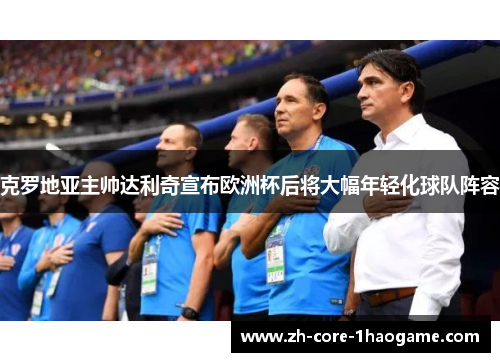 克罗地亚主帅达利奇宣布欧洲杯后将大幅年轻化球队阵容